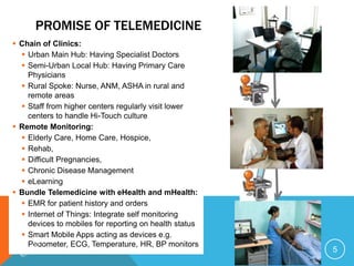 PROMISE OF TELEMEDICINE
 Chain of Clinics:
 Urban Main Hub: Having Specialist Doctors
 Semi-Urban Local Hub: Having Primary Care
Physicians
 Rural Spoke: Nurse, ANM, ASHA in rural and
remote areas
 Staff from higher centers regularly visit lower
centers to handle Hi-Touch culture
 Remote Monitoring:
 Elderly Care, Home Care, Hospice,
 Rehab,
 Difficult Pregnancies,
 Chronic Disease Management
 eLearning
 Bundle Telemedicine with eHealth and mHealth:
 EMR for patient history and orders
 Internet of Things: Integrate self monitoring
devices to mobiles for reporting on health status
 Smart Mobile Apps acting as devices e.g.
Pedometer, ECG, Temperature, HR, BP monitors
5
 