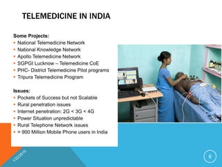 TELEMEDICINE IN INDIA
Some Projects:
 National Telemedicine Network
 National Knowledge Network
 Apollo Telemedicine Network
 SGPGI Lucknow – Telemedicine CoE
 PHC- District Telemedicine Pilot programs
 Tripura Telemedicine Program
Issues:
 Pockets of Success but not Scalable
 Rural penetration issues
 Internet penetration: 2G < 3G < 4G
 Power Situation unpredictable
 Rural Telephone Network issues
 > 900 Million Mobile Phone users in India
6
 
