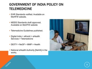 GOVERNMENT OF INDIA POLICY ON
TELEMEDICINE
 EHR Standards notified. Available on
MoHFW website.
 MDDS Standards draft approved.
Available on MoHFW website
 Telemedicine Guidelines published.
 Digital India > eKranti > eHealth
Services > Telemedicine
 DEITY > NeGP > MMP > Health
 National eHealth Authority [NeHA] in the
works.
8
 