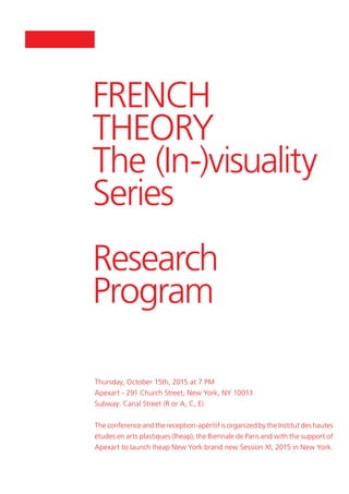 FRENCH
THEORY
The (In-)visuality
Series
Research
Program
Thursday, October 15th, 2015 at 7 PM
Apexart - 291 Church Street, New York, NY 10013
Subway: Canal Street (R or A, C, E)
The conference and the reception-apéritif is organized by the Institut des hautes
études en arts plastiques (Iheap), the Biennale de Paris and with the support of
Apexart to launch Iheap New York brand new Session XI, 2015 in New York.
 