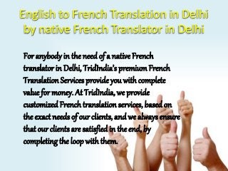 English to French Translation in Delhi 
by native French Translator in Delhi 
For anybody in the need of a native French 
translator in Delhi, TridIndia’s premium French 
Translation Services provide you with complete 
value for money. At TridIndia, we provide 
customized French translation services, based on 
the exact needs of our clients, and we always ensure 
that our clients are satisfied in the end, by 
completing the loop with them. 
 
