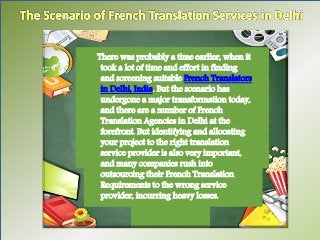There was probably a time earlier, when it 
took a lot of time and effort in finding 
and screening suitable French Translators 
in Delhi, India. But the scenario has 
undergone a major transformation today, 
and there are a number of French 
Translation Agencies in Delhi at the 
forefront. But identifying and allocating 
your project to the right translation 
service provider is also very important, 
and many companies rush into 
outsourcing their French Translation 
Requirements to the wrong service 
provider, incurring heavy losses. 
 