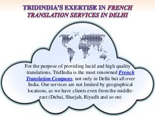 For the purpose of providing lucid and high quality 
translations, TridIndia is the most renowned French 
Translation Company, not only in Delhi but all over 
India. Our services are not limited by geographical 
locations, as we have clients even from the middle-east 
(Dubai, Sharjah, Riyadh and so on) 
 