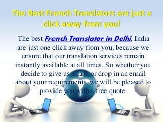 The Best French Translators are just a 
click away from you! 
The best French Translator in Delhi, India 
are just one click away from you, because we 
ensure that our translation services remain 
instantly available at all times. So whether you 
decide to give us a call, or drop in an email 
about your requirements, we will be pleased to 
provide you with a free quote. 
 