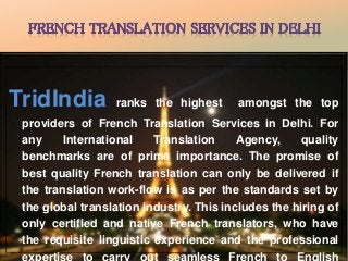 TridIndia ranks the highest amongst the top 
providers of French Translation Services in Delhi. For 
any International Translation Agency, quality 
benchmarks are of prime importance. The promise of 
best quality French translation can only be delivered if 
the translation work-flow is as per the standards set by 
the global translation industry. This includes the hiring of 
only certified and native French translators, who have 
the requisite linguistic experience and the professional 
expertise to carry out seamless French to English 
 