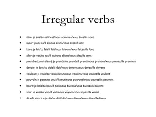 Irregular verbs
•   être: je suis/tu es/il est/nous sommes/vous êtes/ils sont

•   avoir: j’ai/tu as/il a/nous avons/vous avez/ils ont

•   faire: je fais/tu fais/il fait/nous faisons/vous faites/ils font

•   aller: je vais/tu vas/il va/nous allons/vous allez/ils vont

•   prendre(com/re/sur): je prends/tu prends/il prend/nous prenons/vous prenez/ils prennent

•   devoir: je dois/tu dois/il doit/nous devons/vous devez/ils doivent

•   voulour: je veux/tu veux/il veut/nous voulons/vous voulez/ils veulent

•   pouvoir: je peux/tu peux/il peut/nous pouvons/vous pouvez/ils peuvent

•   boire: je bois/tu bois/il boit/nous buvons/vous buvez/ils boivent

•   voir: je vois/tu vois/il voit/nous voyons/vous voyez/ils voient

•   dire/lire/écrire: je dis/tu dis/il dit/nous disons/vous dites/ils disent
 
