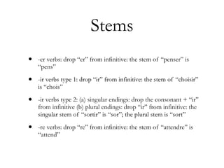 Stems
•   -er verbs: drop “er” from infinitive: the stem of “penser” is
    “pens”

•   -ir verbs type 1: drop “ir” from infinitive: the stem of “choisir”
    is “chois”

•   -ir verbs type 2: (a) singular endings: drop the consonant + “ir”
    from infinitive (b) plural endings: drop “ir” from infinitive: the
    singular stem of “sortir” is “sor”; the plural stem is “sort”

•   -re verbs: drop “re” from infinitive: the stem of “attendre” is
    “attend”
 