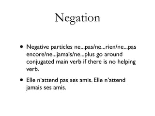 Negation

• Negative particles ne...pas/ne...rien/ne...pas
  encore/ne...jamais/ne...plus go around
  conjugated main verb if there is no helping
  verb.
• Elle n’attend pas ses amis. Elle n’attend
  jamais ses amis.
 