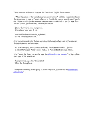There are some differences between the French and English future tenses.

1. When the action of the verb after certain constructions* will take place in the future,
the future tense is used in French, whereas in English the present tense is used. *après
que (after), aussitôt que (as soon as), dès que (as soon as), espérer que (to hope that),
lorsque (when), quand (when), une fois que (once):

 Quand il arrivera, nous mangerons.
 When he arrives, we will eat.

 Je vous téléphonerai dès que je pourrai.
 I'll call you as soon as I can.

2. In journalism and other factual narration, the future is often used in French even
though the events are in the past.

 Né en Martinique, Aimé Césaire étudiera à Paris et redécouvrira l'Afrique
 Born in Martinique, Aimé Césaire studied in Paris and rediscovered Africa.

3. In French, the future can also be used for polite orders and requests2, in place of the
vous form of the imperative:

 Vous fermerez la porte, s'il vous plaît.
 Close the door, please.


To express something that is going to occur very soon, you can use the near future /
futur proche3.
 