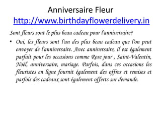 Anniversaire Fleur
http://www.birthdayflowerdelivery.in
Sont fleurs sont le plus beau cadeau pour l'anniversaire?
• Oui, les fleurs sont l'un des plus beau cadeau que l'on peut
envoyer de l'anniversaire. Avec anniversaire, il est également
parfait pour les occasions comme Rose jour , Saint-Valentin,
Noël, anniversaire, mariage. Parfois, dans ces occasions les
fleuristes en ligne fournit également des offres et remises et
parfois des cadeaux sont également offerts sur demande.
 