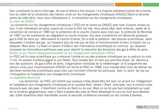 My Little COP Pocket Book
Kennedy Liti Mbeva
Pagec
9
Ceci constituera le point d’ancrage, tel que le thème y fait allusion ! Le chapitre précédent parlait de la forma-
tion du cadre de la convention des nations unies sur les changements climatiques (CNUCC).Dans la seconde
partie de cette série, nous nous intéresserons à la convention sur les changements climatiques.
Le cœur du CNUCC
La convention sur les changements climatiques ( CCC) est le centre du CNUCC avec bien d’autres choses au-
tour. Il est intéressant de savoir quand est ce que le CCC est née. Vous devez déjà avoir entendu parler de la
convention de viennes en 1985 sur la protection de la couche d’ozone aussi bien que le protocole de Montréal
en 1987 sur les substances qui dégradent la couche d’ozone. Ces deux conventions ont dénoncés quelques
gaz à effet de serre qui détruisaient la couche d’ozone, On a noté la présence des preuves scientifiques selon
lesquelles il existait des gaz qui faisaient plus de mal que de bien à l’environnement et donc le besoin de s’y
attaquer. Mais alors, il y’avait un besoin d’obtenir des informations scientifiques en continue qui devaient
composer les formulations politiques avec pour objectif la réduction des émissions des gaz à effets de serre..
Entrée en jeu: Panel intergouvernemental sur les changements climatiques (PICC)
Le PICC est le corps scientifique qui a entrainé l’entrée en jeu des sciences climatiques sur le podium du rock
‘n roll. Ils avaient d’ailleurs gagné le prix Nobel. Tout compte fait, en tant que première étape de dénoncia-
tion des questions de gaz à effet de serre, l’organisation mondiale de la météorologie et le programme des
nations unies pour l’environnement (PNUD) ont formé le PICC en 1988. Leur mandat était celui de réaliser les
dernières recherches scientifiques aussi bien que comment informer les politiques avec un point de vue sur
l’immigration et l’adaptation aux changements climatiques.
La répartition Nord-Sud
	 Les recherches du PICC ont montré que quelque chose devait être fait avec un accent sur l’allègement
et l’adaptation aux changements climatiques et la nouvelle était sévère ! Étant anticipée, ceci a conduit à des
divisions avec des pays s’identifiant comme du Nord ou du sud. Mais ce ne fut pas tout simplement au sujet
de la situation géographique, mais c’était à propos des pays du Nord développé et ceux du Sud sous-dévelop-
pés. Cette répartition était manifestée durant la seconde conférence mondiale sur les climats à Genève.
 