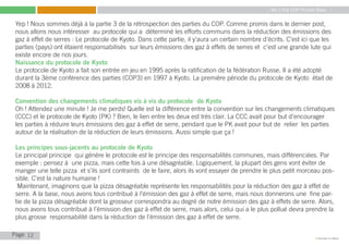 My Little COP Pocket Book
Kennedy Liti Mbeva
Page c
Yep ! Nous sommes déjà à la partie 3 de la rétrospection des parties du COP. Comme promis dans le dernier post,
nous allons nous intéresser au protocole qui a déterminé les efforts communs dans la réduction des émissions des
gaz à effet de serres : Le protocole de Kyoto. Dans cette partie, il y’aura un certain nombre d’écrits. C’est ici que les
parties (pays) ont étaient responsabilisés sur leurs émissions des gaz à effets de serres et c’est une grande lute qui
existe encore de nos jours.
Naissance du protocole de Kyoto
Le protocole de Kyoto a fait son entrée en jeu en 1995 après la ratification de la fédération Russe. Il a été adopté
durant la 3ème conférence des parties (COP3) en 1997 à Kyoto. La première période du protocole de Kyoto était de
2008 à 2012.
Convention des changements climatiques vis à vis du protocole de Kyoto
Oh ! Attendez une minute ! Je me perds! Quelle est la différence entre la convention sur les changements climatiques
(CCC) et le protocole de Kyoto (PK) ? Bien, le lien entre les deux est très clair. La CCC avait pour but d’encourager
les parties à réduire leurs émissions des gaz à effet de serre, pendant que le PK avait pour but de relier les parties
autour de la réalisation de la réduction de leurs émissions. Aussi simple que ça !
Les principes sous-jacents au protocole de Kyoto
Le principal principe qui génère le protocole est le principe des responsabilités communes, mais différenciées. Par
exemple : pensez à une pizza, mais cette fois à une désagréable. Logiquement, la plupart des gens vont éviter de
manger une telle pizza et s’ils sont contraints de le faire, alors ils vont essayer de prendre le plus petit morceau pos-
sible. C’est la nature humaine !
Maintenant, imaginons que la pizza désagréable représente les responsabilités pour la réduction des gaz à effet de
serre. A la base, nous avons tous contribué à l’émission des gaz à effet de serre, mais nous donnerons une fine par-
tie de la pizza désagréable dont la grosseur correspondra au degré de notre émission des gaz à effets de serre. Alors,
nous avons tous contribué à l’émission des gaz à effet de serre, mais alors, celui qui a le plus pollué devra prendre la
plus grosse responsabilité dans la réduction de l’émission des gaz à effet de serre.
12
 