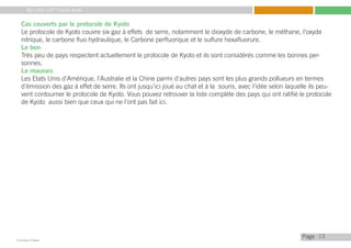 My Little COP Pocket Book
Kennedy Liti Mbeva
Pagec
Cas couverts par le protocole de Kyoto
Le protocole de Kyoto couvre six gaz à effets de serre, notamment le dioxyde de carbone, le méthane, l’oxyde
nitrique, le carbone fluo hydraulique, le Carbone perfluorique et le sulfure hexafluorure.
Le bon
Très peu de pays respectent actuellement le protocole de Kyoto et ils sont considérés comme les bonnes per-
sonnes.
Le mauvais
Les Etats Unis d’Amérique, l’Australie et la Chine parmi d’autres pays sont les plus grands pollueurs en termes
d’émission des gaz à effet de serre. Ils ont jusqu’ici joué au chat et à la souris, avec l’idée selon laquelle ils peu-
vent contourner le protocole de Kyoto. Vous pouvez retrouver la liste complète des pays qui ont ratifié le protocole
de Kyoto aussi bien que ceux qui ne l’ont pas fait ici.
13
 
