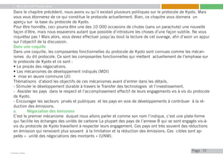My Little COP Pocket Book
Kennedy Liti Mbeva
Pagec
Dans le chapitre précédent, nous avons vu qu’il existait plusieurs politiques sur le protocole de Kyoto. Mais
vous vous étonnerez de ce qui constitue le protocole actuellement. Bien, ce chapitre vous donnera un
aperçu sur la base du protocole de Kyoto.
Pour être honnête, ceci pourra être une des 10 000 occasions de chutes (sans un parachute) une nouvelle
façon d’être, mais nous essaierons autant que possible d’introduire les choses d’une façon subtile. Ne vous
inquiétez pas ! Mais alors, vous devez effectuer jusqu’au bout la lecture de cet ouvrage, afin d’avoir un appui
sur l’objectif de la discussion.
Dans une coquille
Dans une coquille, les composantes fonctionnelles du protocole de Kyoto sont connues comme les mécan-
ismes du dit protocole. Ce sont les composantes fonctionnelles qui mettent actuellement de l’emphase sur
le protocole de Kyoto et ce sont :
• Le procès des négociations.
• Les mécanismes de développement indiqués (MDI)
• mise en œuvre commune (JI)
Thématisons d’abord les objectifs de ces mécanismes avant d’entrer dans les détails.
- Stimuler le développement durable à travers le Transfer des technologies et l’investissement.
- Assister les pays dans le respect et l’accomplissement effectif de leurs engagements vis à vis du protocole
de Kyoto.
- Encourager les secteurs privés et publiques et les pays en voie de développements à contribuer à la ré-
duction des émissions.
a.	 Négociation des émissions
C’est le premier mécanisme duquel nous allons parler et comme son nom l’indique, c’est une plate-forme
qui facilite les échanges des unités de carbone La plupart des pays de l’annexe B qui se sont engagés vis-à-
vis du protocole de Kyoto travaillent à respecter leurs engagement. Ces pays ont très souvent des réductions
en émission qui renvoient plus souvent à la limitation et la réduction des émissions. Ces cibles sont ap-
pelés « unité des négociations des montants » (UNM).
15
 