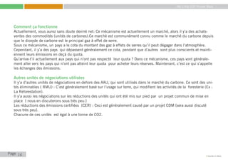 My Little COP Pocket Book
Kennedy Liti Mbeva
Page c
Comment ça fonctionne
Actuellement, vous aurez sans doute deviné net: Ce mécanisme est actuellement un marché, alors il y’a des achats-
ventes des commodités (unités de carbones).Ce marché est communément connu comme le marché du carbone depuis
que le dioxyde de carbone est le principal gaz à effet de serre.
Sous ce mécanisme, un pays a le cota du montant des gaz à effets de serres qu’il peut dégager dans l’atmosphère.
Cependant, il y’a des pays qui dépassent généralement ce cota, pendant que d’autres sont plus conscients et mainti-
ennent leurs émissions en deçà du quota.
Qu’arrive-t’il actuellement aux pays qui n’ont pas respecté leur quota ? Dans ce mécanisme, ces pays vont générale-
ment aller vers les pays qui n’ont pas atteint leur quota pour acheter leurs réserves. Maintenant, c’est ce qui s’appelle
les échanges des émissions.
Autres unités de négociations utilisées
Il y’a d’autres unités de négociations en dehors des AAU, qui sont utilisés dans le marché du carbone. Ce sont des uni-
tés éliminables ( RMU) : C’est généralement basé sur l’usage sur terre, qui modifient les activités de la foresterie (Ex :
La Reforestation).
Il y’a aussi les négociations sur les réductions des unités qui ont été mis sur pied par un projet commun de mise en
place ( nous en discuterons sous très peu.)
Les réductions des émissions certifiées (CER) : Ceci est généralement causé par un projet CDM (sera aussi discuté
sous très peu).
Chacune de ces unités est égal à une tonne de CO2.
16
 