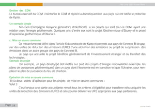 My Little COP Pocket Book
Kennedy Liti Mbeva
Page c
Gestion des CDM
Le bureau exécutif du CDM coordonne le CDM et répond automatiquement aux pays qui ont ratifié le protocole
de Kyoto.
Un exemple simple
	 Ken Gen (Compagnie Kenyane génératrice d’électricité) a six projets qui sont sous le CDM, ayant une
relation avec l’énergie géothermale. Quelques uns d’entre eux sont le projet Géothermique d’Eburry et le projet
d’expansion géothermique d’Olkaria II.
c. Mise en œuvre commune
	 Ce mécanisme est défini dans l’article 6 du protocole de Kyoto et permets aux pays de l’annexe B de gag-
ner des unités de réduction des émissions (URE) d’une réduction des émissions ou projet de suppression des
émissions dans un autre groupe des pays de l’annexe B.
	 Le pays qui accueille le projet bénéficie généralement de l’investissement étranger et du transfert des
technologies.
Exemple de projet
	 Par exemple, un pays développé doit mettre sur pied des projets d’énergie renouvelables (exemple: les
plans de puissances géothermiques) dan un pays dont l’économie est en transition tel que l’Ukraine, pour rem-
placer le plan de puissance du feu de charbon.
Opération de mise en œuvre commune
Il y’a deux volets d’opération pour les projets de mise en œuvre communes :
Volet 1
	 C’est lorsque une partie accueillante rempli tous les critères d’éligibilité pour transférer et/ou acquérir les
unités de réduction des émissions (URE) et cela pourrai délivrer les URE appropriés aux pays partenaires.
18
 