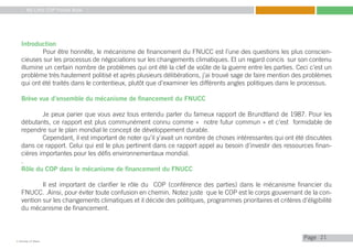 My Little COP Pocket Book
Kennedy Liti Mbeva
Pagec
Introduction
	 Pour être honnête, le mécanisme de financement du FNUCC est l’une des questions les plus conscien-
cieuses sur les processus de négociations sur les changements climatiques. Et un regard concis sur son contenu
illumine un certain nombre de problèmes qui ont été la clef de voûte de la guerre entre les parties. Ceci c’est un
problème très hautement politisé et après plusieurs délibérations, j’ai trouvé sage de faire mention des problèmes
qui ont été traités dans le contentieux, plutôt que d’examiner les différents angles politiques dans le processus.
Brève vue d’ensemble du mécanisme de financement du FNUCC
	 Je peux parier que vous avez tous entendu parler du fameux rapport de Brundtland de 1987. Pour les
débutants, ce rapport est plus communément connu comme « notre futur commun » et c’est formidable de
rependre sur le plan mondial le concept de développement durable.
	 Cependant, il est important de noter qu’il y’avait un nombre de choses intéressantes qui ont été discutées
dans ce rapport. Celui qui est le plus pertinent dans ce rapport appel au besoin d’investir des ressources finan-
cières importantes pour les défis environnementaux mondial.
.
Rôle du COP dans le mécanisme de financement du FNUCC
	 Il est important de clarifier le rôle du COP (conférence des parties) dans le mécanisme financier du
FNUCC. .Ainsi, pour éviter toute confusion en chemin. Notez juste que le COP est le corps gouvernant de la con-
vention sur les changements climatiques et il décide des politiques, programmes prioritaires et critères d’éligibilité
du mécanisme de financement.
21
 