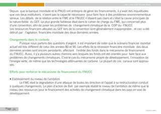 My Little COP Pocket Book
Kennedy Liti Mbeva
Page c
Depuis que la banque mondiale et le PNUD ont entrepris de gérer les financements, il y’avait des inquiétudes
que ces deux institutions n’aient pas la capacité nécessaire pour faire face à des problèmes environnementaux
sérieux. Les détails de la relation entre le FME et le FNUCC n’étaient pas clairs et c’était la cause principale de
la nature faible du GEF. La plus grande faiblesse était dans le cahier de charge du FME, qui concernait plus
d’une convention, afin de poser les problèmes de changement climatique de la COP du FNUCC
Les ressources financiers allouées au GEF lors de la convention sont généralement inappropriées , et ceci a été
détruit par l’agitation financière mondiale des deux dernières années.
Changements dans le contexte
	 Puisque nous parlons des questions d’argent, il est important de noter que le scénario financier mondial
actuel est très différent de celui des années 80 et 90. Les effets de la récession financière mondiale des deux
dernières années sont encore persistants, affectant l’entrée des fonds dans le mécanisme de financement
du FNUCC. Aussi, il y’a plusieurs autres chemins vers lesquels les fonds ont été orientés pour faire face aux
problèmes de changements climatiques. C’est le cas du mécanisme propre de développement, l’innovation de
l’énergie verte, de même que les technologies atténuantes de carbone. La plupart de ces canaux sont approu-
vés.
Efforts pour renforcer le mécanisme de financement du FNUCC
• Etablissement du niveau de l’ambition
	 Le FME était la dégradation d’une attaque de toutes les direction et l’appel à sa restructuration conduit
à quelques changements. Le plan d’action de Bali par exemple établit le niveau de l’ambition de même que le
niveau des ressources pour le financement des activités de changement climatique dans les pays en voie de
développement.
24
 