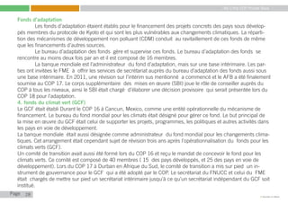 My Little COP Pocket Book
Kennedy Liti Mbeva
Page c
Fonds d’adaptation
	 Les fonds d’adaptation étaient établis pour le financement des projets concrets des pays sous dévelop-
pés membres du protocole de Kyoto et qui sont les plus vulnérables aux changements climatiques. La réparti-
tion des mécanismes de développement non polluant (CDM) conduit au ravitaillement de ces fonds de même
que les financements d’autres sources.
	 Le bureau d’adaptation des fonds gère et supervise ces fonds. Le bureau d’adaptation des fonds se
rencontre au moins deux fois par an et il est composé de 16 membres.
	 La banque mondiale est l’administrateur du fond d’adaptation, mais sur une base intérimaire. Les par-
ties ont invitées le FME à offrir les services de secrétariat auprès du bureau d’adaptation des fonds aussi sous
une base intérimaire. En 2011, une révision sur l’intérim sus mentionné a commencé et le AFB a été finalement
soumise au COP 17. Le corps supplémentaire des mises en œuvre (SBI) joue le rôle de conseiller auprès du
COP à tous les niveaux, ainsi le SBI était chargé d’élaborer une décision provisoire qui serait présentée lors du
COP 18 pour l’adaptation.
4. fonds du climat vert (GCF)
Le GCF était établi Durant le COP 16 à Cancun, Mexico, comme une entité opérationnelle du mécanisme de
financement. Le bureau du fond mondial pour les climats était désigné pour gérer ce fond. Le but principal de
la mise en œuvre du GCF était celui de supporter les projets, programmes, les politiques et autres activités dans
les pays en voie de développement.
La banque mondiale était aussi désignée comme administrateur du fond mondial pour les changements clima-
tiques. Cet arrangement était cependant sujet de révision trois ans après l’opérationnalisation du fonds pour les
climats verts (GCF).
Un comité de transition avait aussi été formé lors du COP 16 et reçu le mandat de concevoir le fond pour les
climats verts. Ce comité est composé de 40 membres ( 15 des pays développés, et 25 des pays en voie de
développement). Lors du COP 17 à Durban en Afrique du Sud, le comité de transition a mis sur pied un in-
strument de gouvernance pour le GCF qui a été adopté par le COP. Le secrétariat du FNUCC et celui du FME
était chargés de mettre sur pied un secrétariat intérimaire jusqu’à ce qu’un secrétariat indépendant du GCF soit
institué.
28
 