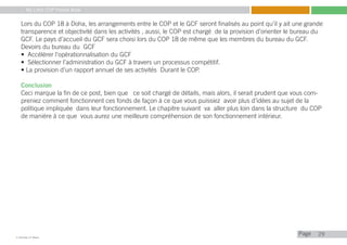 My Little COP Pocket Book
Kennedy Liti Mbeva
Pagec
Lors du COP 18 à Doha, les arrangements entre le COP et le GCF seront finalisés au point qu’il y ait une grande
transparence et objectivité dans les activités , aussi, le COP est chargé de la provision d’orienter le bureau du
GCF. Le pays d’accueil du GCF sera choisi lors du COP 18 de même que les membres du bureau du GCF.
Devoirs du bureau du GCF
• Accélérer l‘opérationnalisation du GCF
• Sélectionner l’administration du GCF à travers un processus compétitif.
• La provision d’un rapport annuel de ses activités Durant le COP.
Conclusion
Ceci marque la fin de ce post, bien que ce soit chargé de détails, mais alors, il serait prudent que vous com-
preniez comment fonctionnent ces fonds de façon à ce que vous puissiez avoir plus d’idées au sujet de la
politique impliquée dans leur fonctionnement. Le chapitre suivant va aller plus loin dans la structure du COP
de manière à ce que vous aurez une meilleure compréhension de son fonctionnement intérieur.
29
 
