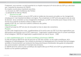 My Little COP Pocket Book
Kennedy Liti Mbeva
Pagec
Finalement, nous sommes au point essentiel et ce chapitre marquera la fin de la série du COP qui a été dissé-
qué l’essentiel du processus du FNUCC.
Ce chapitre couvrira deux importants sous titres:
- La structure du COP ( Conférence des Parties)
- La périodicité du COP du FNUCC
1.	 Structure du COP
	 Il n’ya aucun doute à ce que le COP ai été le modèle des discussions annuelles sur les changements
climatiques et il est important de défaire cet énigme. Plus simplement, le COP est le plus grand corps de prise
de décision de la convention sur les changements climatiques. Le COP se rencontre aussi chaque année, et la
réunion de ce dernier se tiendra à Doha au Qatar et a été
appelé le COP 18, car c’est la dis huitième conférence des parties.
Objectif principal
L’objectif principal du COP est celui de renouveler la mise en place des conventions.
Pouvoirs:
Le COP a été chargé de deux corps supplémentaires et ils sont le cœur du COP. Il y’a deux organisations sup-
plémentaires permanentes sous le COP, notamment : l’organisation supplémentaire pour le conseil scientifique
et technologique ( SBSTA) et l’organisation supplémentaire de mise en œuvre ( SBI)
a. corps supplémentaire pour le conseil scientifique et technique (SBSTA)
Le rôle principal du SBSTA est celui de procurer au COP des conseils sur les sujets scientifiques, tech-
nologiques et méthodologiques. Ceci entraîne la promotion du développement et du transfert des technologies
sensibles à l’environnement, qui conduiront les travaux techniques d’amélioration des guides de préparation
des communications nationales et l’inventaire des émissions.
Le SBSTA est le lien entre le corps scientifique des experts tells que le IPCCC et le COP (qui généralement se
focalise sur les questions politiques)
31
 