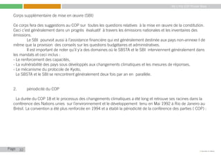 My Little COP Pocket Book
Kennedy Liti Mbeva
Page c
Corps supplémentaire de mise en œuvre (SBI)
Ce corps fera des suggestions au COP sur toutes les questions relatives à la mise en œuvre de la constitution.
Ceci c’est généralement dans un progrès évaluatif à travers les émissions nationales et les inventaires des
émissions.
	 Le SBI pourvoit aussi à l’assistance financière qui est généralement destinée aux pays non-annexe I de
même que la provision des conseils sur les questions budgétaires et administratives.
	 Il est important de noter qu’il y’a des domaines où le SBSTA et le SBI interviennent généralement dans
les mandats et ceci inclus :
- Le renforcement des capacités,
- La vulnérabilité des pays sous développés aux changements climatiques et les mesures de réponses,
- Le mécanisme du protocole de Kyoto,
Le SBSTA et le SBI se rencontrent généralement deux fois par an en parallèle.
2.	 périodicité du COP
La durée du COP 18 et le processus des changements climatiques a été long et retrouve ses racines dans la
conférence des Nations unies sur l’environnement et le développement tenu en Mai 1992 à Rio de Janeiro au
Brésil. La convention a été plus renforcée en 1994 et a établi la périodicité de la conférence des parties ( COP) :
32
 