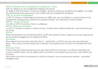 My Little COP Pocket Book
Kennedy Liti Mbeva
Pagec
COP 14:conférence sur les changements climatiques de Poznan
COP 14: Coférence sur les changements climatiques de Poznan
En 2008, le COP 14 s’est tenu à Poznan en Pologne. Durant la conference, les déléués ont suggérés les modali-
ties de financement des pays pauvres dans la lutte contre les changements climatiques.
COP 15: Accords de Copenhague:
Le COP 15 S’est tenu à Copenhague au Danemark en 2009, avec pour but d’établir un accord mondial sur les
changements climatiques pour acheminer le protocole de Kyoto. Ceci cependant n’a pas été réalisé.
COP 16: Accords de Cancun
En 2010, le COP 16 s’est tenu à Cancun au Mexique.
COP 17: Plate-forme de Durban
Le COP 17 s’est tenu à durban, en Afrique du Sud. Le but de cette conférence était celui créer le fond vert pour
les climats.
COP 18
Entre le 26 Novembre et le 07 Décembre,2012, le COP 18 se tiendra à Doha au Qatar et il aura pour objectif celui
de renouveler les engagements du protocole de KYoto.
Conclusions
Nous espérons que vous avez aimé cette série du “ peeling back du COP et que vous avez aussi beaucoup
appris. Pour ceux qui sont des experts das ce domaine, nous espérons que ces écrits ont renouvellé votre intel-
lience.
Conclusion Finale
C’est de notre plus profond souhait que vous ayez aimé la lecture de ce bouquin, de même qu’apprendre une
ou deux nouvelles choses. Pour les vétérans dans ce domaine, nous espérons que vous avez aussi rafraichi vos
mémoires.
Nous serons ravis de lire vos remarques au sujet de ce bouquin, que vous pouvez vous adresser : cop.pocket-
book@gmail.com
35
 