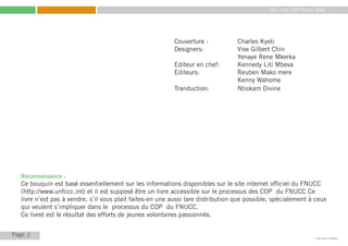 My Little COP Pocket Book
Kennedy Liti Mbeva
Page c
Reconnaissance :
Ce bouquin est basé essentiellement sur les informations disponibles sur le site internet officiel du FNUCC
(http://www.unfccc.int) et il est supposé être un livre accessible sur le processus des COP du FNUCC Ce
livre n’est pas à vendre, s’il vous plait faites-en une aussi lare distribution que possible, spécialement à ceux
qui veulent s’impliquer dans le processus du COP du FNUCC.
Ce livret est le résultat des efforts de jeunes volontaires passionnés.
Couverture : 		 Charles Kyeti
Designers: 		 Vise Gilbert Chin
			 Yenaye Rene Mkerka
Editeur en chef: 	 Kennedy Liti Mbeva
Editeurs: 		 Reuben Mako mere
			 Kenny Wahome
Tranduction: 		 Ntiokam Divine
2
 