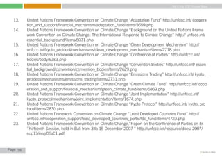My Little COP Pocket Book
Kennedy Liti Mbeva
Page c
13.	 United Nations Framework Convention on Climate Change “Adaptation Fund” http://unfccc.int/ coopera	
	 tion_and_support/financial_mechanism/adaptation_fund/items/3659.php
14.	 United Nations Framework Convention on Climate Change “Background on the United Nations Frame	
	 work Convention on Climate Change: The International Response to Climate Change” http:// unfccc.int/	
	 essential_background/items/6031.php
15.	 United Nations Framework Convention on Climate Change “Clean Development Mechanism” http:// 		
	 unfccc.int/kyoto_protocol/mechanisms/clean_development_mechanism/items/2718.php
16.	 United Nations Framework Convention on Climate Change “Conference of Parties” http://unfccc.int/ 		
	 bodies/body/6383.php
17.	 United Nations Framework Convention on Climate Change “Convention Bodies” http://unfccc.int/ essen	
	 tial_background/convention/convention_bodies/items/2629.php
18.	 United Nations Framework Convention on Climate Change “Emissions Trading” http://unfccc.int/ kyoto_	
	 protocol/mechanisms/emissions_trading/items/2731.php
19.	 United Nations Framework Convention on Climate Change “Green Climate Fund” http://unfccc.int/ coop	
	 eration_and_support/financial_mechanism/green_climate_fund/items/5869.php
20.	 United Nations Framework Convention on Climate Change “Joint Implementation” http://unfccc.int/ 		
	 kyoto_protocol/mechanisms/joint_implementation/items/1674.php
21.	 United Nations Framework Convention on Climate Change “Kyoto Protocol” http://unfccc.int/ kyoto_pro	
	 tocol/items/2830.php
22.	 United Nations Franework Convention on Climate Change “Least Developed Countries Fund” http:// 		
	 unfccc.int/cooperation_support/least_developed_countries_portal/ldc_fund/items/4723.php
23.	 United Nations Framework Convention on Climate Change,”Report on the Conference of Parties on its 	
	 Thirteenth Session, held in Bali from 3 to 15 December 2007 ” http://unfccc.int/resource/docs/ 2007/	
	 cop13/eng/06a01.pdf
38
 