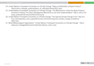My Little COP Pocket Book
Kennedy Liti Mbeva
Pagec
39
24. United Nations Framework Convention on Climate Change ”Status of Ratification of Kyoto Protocol”
	 http://unfccc.int/kyoto_protocol/status_of_ratification/items/2613.php
25. United Nations Framework Convention on Climate Change “The Mechanisms Under the Kyoto Protocol; 		
	 Emissions Trading; The Clean Development Mechanisms and Joint Implementation” http:// unfccc.int/	
	 kyoto_protocol/mechanisms/items/1673.php
26. United Nations Franework Convention on Climate Change “The Special Climate Change Fund” http://un		
	 fccc.int/cooperation_and_support/financial_mechanism/special_climate_change_fund/items/
	 3657.php
27. World Meteorological Organizatiom “United Nations Framework Convention on Climate Change ” http://		
	 www.wmo.int/pages/themes/climate/international_unfccc.php
 