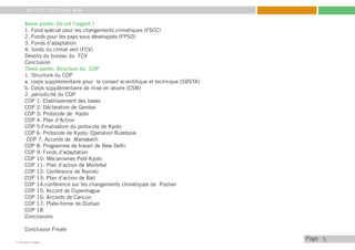 My Little COP Pocket Book
Kennedy Liti Mbeva
Pagec
6ème partie: Où est l’argent ?
1. Fond spécial pour les changements climatiques (FSCC)
2. Fonds pour les pays sous développés (FPSD)
3. Fonds d’adaptation
4. fonds du climat vert (FCV)
Devoirs du bureau du FCV
Conclusion
7ème partie: Structure du COP
1. Structure du COP
a. corps supplémentaire pour le conseil scientifique et technique (SBSTA)
b. Corps supplémentaire de mise en œuvre (CSM)
2. périodicité du COP
COP 1: Etablissement des bases
COP 2: Déclaration de Genève
COP 3: Protocole de Kyoto
COP 4: Plan d’Action
COP 5:Finalisation du protocole de Kyoto
COP 6: Protocole de Kyoto: Operation Rulebook
COP 7: Accords de Marrakech
COP 8: Programme de travail de New Delhi
COP 9: Fonds d’adaptation
COP 10: Mécanismes Post-Kyoto
COP 11: Plan d’action de Montréal
COP 12: Conférence de Nairobi
COP 13: Plan d’action de Bali
COP 14:conférence sur les changements climatiques de Poznan
COP 15: Accord de Copenhague
COP 16: Accords de Cancun
COP 17: Plate-forme de Durban
COP 18
Conclusions
Conclusion Finale
5
 