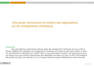 My Little COP Pocket Book
Kennedy Liti Mbeva
Page c
1ère partie: Introduction et histoire des négociations
sur les changements climatiques.
Introduction
	 Vous avez déjà tous certainement entendu parler des changements climatiques et ce qui y fait ré-
férence, Allègement et adaptation aux changements climatiques sont devenues des sujets chauds et aussi
l’un des domaines d’intervention de l’AYICC. Mais, le sujet peut devenir écrasant par moment et ce fut le
cas lorsque nous nous sommes disponibilisés pour développer nos idées à ce sujet. Le COP 18 (Conférence
des parties) est juste à son tournant et il y’a un grand nombre de sujets intéressants qui seront discutés.
6
 
