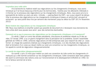 My Little COP Pocket Book
Kennedy Liti Mbeva
Pagec
7
Inspiration pour cette série
	 A la recherché du matériel relatif aux négociations sur les changements climatiques, nous avons
remarqué qu’il se trouve beaucoup d’écrits pour les technocrates, hostiles pour les débutants intéressés à
s’informer sur le processus des négociations sur les changements climatiques. Alors, nous avons pris la re-
sponsabilité de mettre sur pied une série intitulée : « peeling Back the COP » qui a pour objectif de démys-
tifier le processus des négociations sur les changements climatiques à travers un article bref, amusant et
entrainant qui sera publié deux fois par semaine dès maintenant jusqu’au début du COP 18 ( fin Novembre
2012)
Brève histoire des négociations sur les changements climatiques
NB: Nous nous battrons à simplifier autant que possible de document et si nécessaire nous donnerons les
liens utiles dont vous pouvez vous servir pour des recherches éventuelles.
Comment est ce que le processus des négociations sur les changements climatiques a t-il commencé?
	 En vérité, c’était un cumul des études précédents, discussions et problèmes relevés au fil des an-
nées. Et l’année 1990 a vu un grand changement dans la perception de ce problème. Durant l’assemblée
générale de l’ONU en 1990, certaines négociations ont été entreprises avec pour objectif de créer un corps
formel en charge des questions relatives aux changements climatiques. L’un des résultats des négociations
était la formation d’un corps qui devait mettre sur pied une convention sur les changements climatiques, ce
fut appelé le comité de négociation intergouvernemental.
Le comité de négociation intergouvernemental
	 Ce comité a pris 15 mois pour mettre sur pied une convention de lutte contre les changements cli-
matiques qui a été nommé convention sur les changements climatiques. Cette convention était alors présen-
tée avant la commission des nations unies sur l’environnement et le développement (CNUED) en 1992. Ce
fut le fameux sommet de la terre.
 