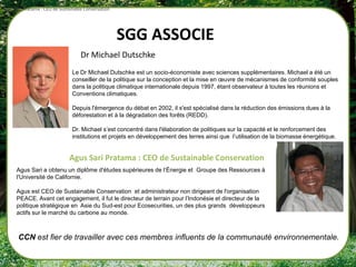 Agus Sari Pratama : CEO de Sustainable Conservation




                                                      SGG ASSOCIE
                                     Dr Michael Dutschke
                                Le Dr Michael Dutschke est un socio-économiste avec sciences supplémentaires. Michael a été un
                                conseiller de la politique sur la conception et la mise en œuvre de mécanismes de conformité souples
                                dans la politique climatique internationale depuis 1997, étant observateur à toutes les réunions et
                                Conventions climatiques.

                                Depuis l'émergence du débat en 2002, il s'est spécialisé dans la réduction des émissions dues à la
                                déforestation et à la dégradation des forêts (REDD).

                                Dr. Michael s’est concentré dans l'élaboration de politiques sur la capacité et le renforcement des
                                institutions et projets en développement des terres ainsi que l’utilisation de la biomasse énergétique.


                               Agus Sari Pratama : CEO de Sustainable Conservation
      Agus Sari a obtenu un diplôme d'études supérieures de l‘Énergie et Groupe des Ressources à
      l'Université de Californie.

      Agus est CEO de Sustainable Conservation et administrateur non dirigeant de l'organisation
      PEACE. Avant cet engagement, il fut le directeur de terrain pour l’Indonésie et directeur de la
      politique stratégique en Asie du Sud-est pour Ecosecurities, un des plus grands développeurs
      actifs sur le marché du carbone au monde.



       CCN est fier de travailler avec ces membres influents de la communauté environnementale.
 
