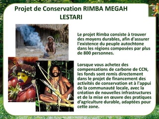 Projet de Conservation RIMBA MEGAH
               LESTARI

                  Le projet Rimba consiste à trouver
                  des moyens durables, afin d'assurer
                  l'existence du peuple autochtone
                  dans les régions composées par plus
                  de 800 personnes.

                  Lorsque vous achetez des
                  compensations de carbone de CCN,
                  les fonds sont remis directement
                  dans le projet de financement des
                  activités de conservation et à l'appui
                  de la communauté locale, avec la
                  création de nouvelles infrastructures
                  et de la mise en œuvre des pratiques
                  d’agriculture durable, adaptées pour
                  cette zone.
 