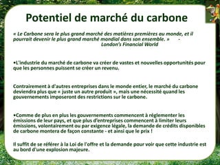 Potentiel de marché du carbone
« Le Carbone sera le plus grand marché des matières premières au monde, et il
pourrait devenir le plus grand marché mondial dans son ensemble. »   -
                                      London’s Financial World


•L'industrie du marché de carbone va créer de vastes et nouvelles opportunités pour
que les personnes puissent se créer un revenu.


Contrairement à d'autres entreprises dans le monde entier, le marché du carbone
deviendra plus que « juste un autre produit », mais une nécessité quand les
gouvernements imposeront des restrictions sur le carbone.


•Comme de plus en plus les gouvernements commencent à réglementer les
émissions de leur pays, et que plus d’entreprises commencent à limiter leurs
émissions, volontairement ou par exigence légale, la demande de crédits disponibles
de carbone montera de façon constante - et ainsi que le prix !

Il suffit de se référer à la Loi de l'offre et la demande pour voir que cette industrie est
au bord d'une explosion majeure.
 