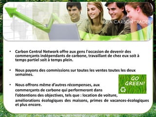 • Carbon Central Network offre aux gens l'occasion de devenir des
  commerçants indépendants de carbone, travaillant de chez eux soit à
  temps partiel soit à temps plein.

• Nous payons des commissions sur toutes les ventes toutes les deux
  semaines.

• Nous offrons même d’autres récompenses, aux
  commerçants de carbone qui performeront dans
  l’obtentions des objectives, tels que : location de voiture,
  améliorations écologiques des maisons, primes de vacances-écologiques
  et plus encore.
 