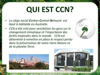 QUI EST CCN?
• Le siège social Carbon Central Network est
  basé à Adélaïde en Australie.
• CCN a été créé pour sensibiliser les gens sur le
  changement climatique et l'importance des
  forêts tropicales dans le monde. CCN est
  déterminé à remettre en place le respect perdu
  dans la préservation de notre mère Nature et
  de la planète Terre.
 
