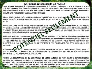 Avis de non-responsabilité sur revenus
TOUS LES EFFORTS ONT ÉTÉ FAITS POUR REPRÉSENTER FIDÈLEMENT CE PRODUIT ET SON POTENTIEL. IL N'Y A
AUCUNE GARANTIE QUE VOUS GAGNEREZ DE L'ARGENT EN UTILISANT LES TECHNIQUES, LES IDÉES OU LES
LOGICIELS FOURNIS AVEC CE SITE WEB. LES EXEMPLES DANS CETTE PAGE NE DOIVENT PAS ÊTRE INTERPRÉTÉS
COMME UNE PROMESSE OU LA GARANTIE DE REVENUS.

LE POTENTIEL DE GAINS DÉPEND ENTIÈREMENT DE LA PERSONNE QUI UTILISE L'INFORMATION INCLUSE DANS CES
PAGES, LES IDÉES ET LES TECHNIQUES. NOUS NE PRÉTENDONS PAS QUE CELA SOIT UN RÉGIME POUR DEVENIR
RICHE.

VOTRE NIVEAU DE SUCCÈS DANS L'ATTEINTE DES RÉSULTATS INDIQUÉS DANS CETTE PAGE DÉPEND DU TEMPS QUE
VOUS CONSACREREZ AUX IDÉES ET TECHNIQUES MENTIONNÉES, A VOS FINANCES, A VOS CONNAISSANCES ET A
VOS COMPÉTENCES DIVERSES. PUISQUE CES FACTEURS DIFFÈRENT SELON LES INDIVIDUS, NOUS NE POUVONS
GARANTIR VOTRE RÉUSSITE OU VOTRE NIVEAU DE REVENU.

NON PLUS, NOUS NE SOMMES PAS RESPONSABLE DE VOS ACTIONS. LES MATÉRIELS DANS CETTE PRÉSENTATION
PEUVENT CONTENIR DES INFORMATIONS QUI COMPRENNENT DES DÉCLARATIONS PROSPECTIVES QUI DONNENT
À NOS ATTENTES OU LES PRÉVISIONS DES ÉVÉNEMENTS DE L'AVENIR. VOUS POUVEZ IDENTIFIER CES
DÉCLARATIONS PAR LE FAIT QU’ELLES NE SE RAPPORTENT PAS STRICTEMENT AUX FAITS HISTORIQUES OU
ACTUELS.

ILS UTILISENT DES MOTS COMME ANTICIPER, ESTIMER, S'ATTENDRE, DE PROJET, L'INTENTION, PLAN, CROIRE ET
AUTRES MOTS ET LES EXPRESSIONS DE SENS SIMILAIRE EN RAPPORT AVEC UNE DESCRIPTION DES REVENUS
POTENTIELS OU DE LA PERFORMANCE FINANCIÈRE.

TOUTES LES DÉCLARATIONS ICI OU SUR L'AVENIR DE NOTRE MATÉRIEL DE VENTE VISENT À EXPRIMER NOTRE
OPINION DU POTENTIEL DE GAINS. DE NOMBREUX FACTEURS SERONT IMPORTANTS POUR DÉTERMINER VOS
RÉSULTATS RÉELS ET AUCUNE GARANTIE N’EST FAITE QUE VOUS OBTIENDREZ DES RÉSULTATS SEMBLABLES AUX
NÔTRES OU A QUELQU'UN D'AUTRE, EN FAIT, AUCUNE GARANTIE N’EST FAITE QUE VOUS OBTIENDREZ DES
RÉSULTATS DE NOS IDÉES ET TECHNIQUES CONTENUS DANS NOTRE MATÉRIEL.
 