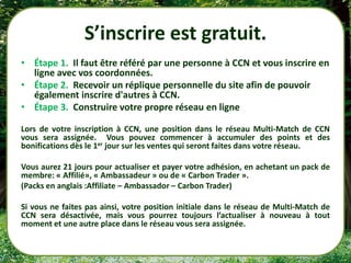 S’inscrire est gratuit.
• Étape 1. Il faut être référé par une personne à CCN et vous inscrire en
  ligne avec vos coordonnées.
• Étape 2. Recevoir un réplique personnelle du site afin de pouvoir
  également inscrire d'autres à CCN.
• Étape 3. Construire votre propre réseau en ligne

Lors de votre inscription à CCN, une position dans le réseau Multi-Match de CCN
vous sera assignée. Vous pouvez commencer à accumuler des points et des
bonifications dès le 1er jour sur les ventes qui seront faites dans votre réseau.

Vous aurez 21 jours pour actualiser et payer votre adhésion, en achetant un pack de
membre: « Affilié», « Ambassadeur » ou de « Carbon Trader ».
(Packs en anglais :Affiliate – Ambassador – Carbon Trader)

Si vous ne faites pas ainsi, votre position initiale dans le réseau de Multi-Match de
CCN sera désactivée, mais vous pourrez toujours l’actualiser à nouveau à tout
moment et une autre place dans le réseau vous sera assignée.
 