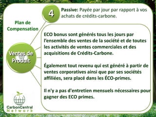 Passive: Payée par jour par rapport à vos
                       achats de crédits-carbone.
  Plan de
Compensation
               ECO bonus sont générés tous les jours par
               l’ensemble des ventes de la société et de toutes
               les activités de ventes commerciales et des
               acquisitions de Crédits-Carbone.

               Également tout revenu qui est généré à partir de
               ventes corporatives ainsi que par ses sociétés
               affiliées, sera placé dans les ÉCO-primes.

               Il n'y a pas d'entretien mensuels nécessaires pour
               gagner des ECO primes.
 