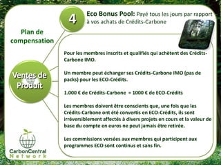 Eco Bonus Pool: Payé tous les jours par rapport
                         à vos achats de Crédits-Carbone
   Plan de
compensation
               Pour les membres inscrits et qualifiés qui achètent des Crédits-
               Carbone IMO.

               Un membre peut échanger ses Crédits-Carbone IMO (pas de
               packs) pour les ECO-Crédits.

               1.000 € de Crédits-Carbone = 1000 € de ECO-Crédits

               Les membres doivent être conscients que, une fois que les
               Crédits-Carbone ont été convertis en ECO-Crédits, ils sont
               irréversiblement affectés à divers projets en cours et la valeur de
               base du compte en euros ne peut jamais être retirée.

               Les commissions versées aux membres qui participent aux
               programmes ECO sont continus et sans fin.
 