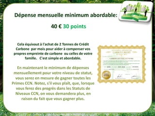 Dépense mensuelle minimum abordable:
                       40 € 30 points

   Cela équivaut à l'achat de 2 Tonnes de Crédit
  Carbone par mois pour aider à compenser vos
 propres empreinte de carbone ou celles de votre
        famille. C'est simple et abordable.

   En maintenant le minimum de dépenses
 mensuellement pour votre niveau de statut,
  vous serez en mesure de gagner toutes les
Primes CCN. Notez, s'il vous plaît, que, lorsque
  vous ferez des progrès dans les Statuts de
  Niveaux CCN, on vous demandera plus, en
     raison du fait que vous gagner plus.
 