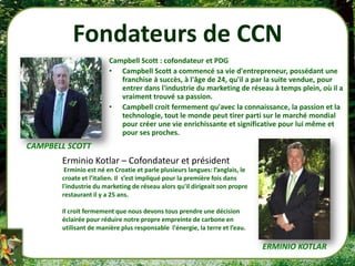 Fondateurs de CCN
                        Campbell Scott : cofondateur et PDG
                        • Campbell Scott a commencé sa vie d'entrepreneur, possédant une
                           franchise à succès, à l'âge de 24, qu'il a par la suite vendue, pour
                           entrer dans l'industrie du marketing de réseau à temps plein, où il a
                           vraiment trouvé sa passion.
                        • Campbell croit fermement qu'avec la connaissance, la passion et la
                           technologie, tout le monde peut tirer parti sur le marché mondial
                           pour créer une vie enrichissante et significative pour lui même et
                           pour ses proches.
CAMPBELL SCOTT
       Erminio Kotlar – Cofondateur et président
        Erminio est né en Croatie et parle plusieurs langues: l’anglais, le
       croate et l’italien. Il s’est impliqué pour la première fois dans
       l'industrie du marketing de réseau alors qu'il dirigeait son propre
       restaurant il y a 25 ans.

       Il croit fermement que nous devons tous prendre une décision
       éclairée pour réduire notre propre empreinte de carbone en
       utilisant de manière plus responsable l'énergie, la terre et l’eau.

                                                                              ERMINIO KOTLAR
 