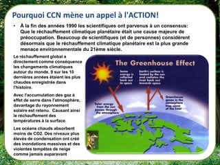Pourquoi CCN mène un appel à l'ACTION!
•   À la fin des années 1990 les scientifiques ont parvenus à un consensus:
    Que le réchauffement climatique planétaire était une cause majeure de
    préoccupation. Beaucoup de scientifiques (et de personnes) considèrent
    désormais que le réchauffement climatique planétaire est la plus grande
    menace environnementale du 21ème siècle.
Le réchauffement global a
directement comme conséquence
les changements climatiques
autour du monde. 9 sur les 10
dernières années étaient les plus
chaudes enregistrée dans
l'histoire.
Avec l'accumulation des gaz à
effet de serre dans l'atmosphère,
davantage du rayonnement
solaire est retenu. Causant ainsi
le réchauffement des
températures à la surface.
Les océans chauds absorbent
moins de CO2. Des niveaux plus
élevés de condensation ont créé
des inondations massives et des
violentes tempêtes de neige
comme jamais auparavant
 
