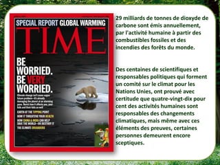 29 milliards de tonnes de dioxyde de
carbone sont émis annuellement,
par l'activité humaine à partir des
combustibles fossiles et des
incendies des forêts du monde.


Des centaines de scientifiques et
responsables politiques qui forment
un comité sur le climat pour les
Nations Unies, ont prouvé avec
certitude que quatre-vingt-dix pour
cent des activités humaines sont
responsables des changements
climatiques, mais même avec ces
éléments des preuves, certaines
personnes demeurent encore
sceptiques.
 