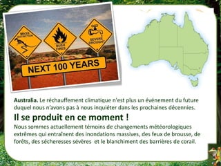 Australia. Le réchauffement climatique n'est plus un événement du future
duquel nous n’avons pas à nous inquiéter dans les prochaines décennies.
Il se produit en ce moment !
Nous sommes actuellement témoins de changements météorologiques
extrêmes qui entraînent des inondations massives, des feux de brousse, de
forêts, des sécheresses sévères et le blanchiment des barrières de corail.
 
