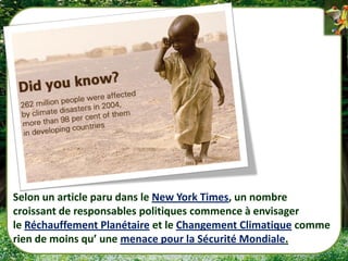 Selon un article paru dans le New York Times, un nombre
croissant de responsables politiques commence à envisager
le Réchauffement Planétaire et le Changement Climatique comme
rien de moins qu’ une menace pour la Sécurité Mondiale.
 
