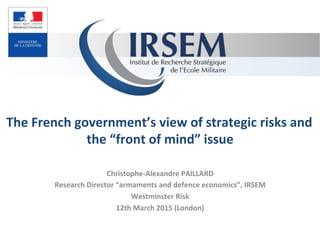 The	
  French	
  government’s	
  view	
  of	
  strategic	
  risks	
  and	
  
the	
  “front	
  of	
  mind”	
  issue	
  
Christophe-­‐Alexandre	
  PAILLARD	
  
Research	
  Director	
  “armaments	
  and	
  defence	
  economics”,	
  IRSEM	
  
Westminster	
  Risk	
  
12th	
  March	
  2015	
  (London)	
  
 