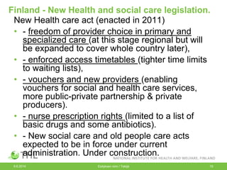 Finland - New Health and social care legislation.
New Health care act (enacted in 2011)
• - freedom of provider choice in primary and
specialized care (at this stage regional but will
be expanded to cover whole country later),
• - enforced access timetables (tighter time limits
to waiting lists),
• - vouchers and new providers (enabling
vouchers for social and health care services,
more public-private partnership & private
producers).
• - nurse prescription rights (limited to a list of
basic drugs and some antibiotics).
• - New social care and old people care acts
expected to be in force under current
administration. Under construction.
9.6.2014 Esityksen nimi / Tekijä 15
 